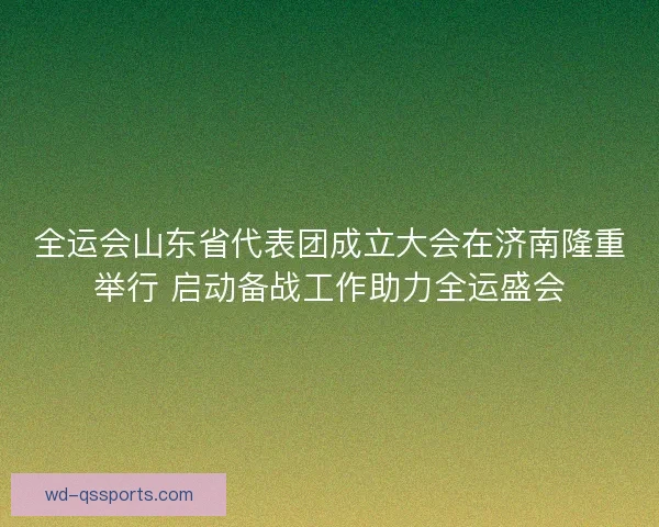 全运会山东省代表团成立大会在济南隆重举行 启动备战工作助力全运盛会