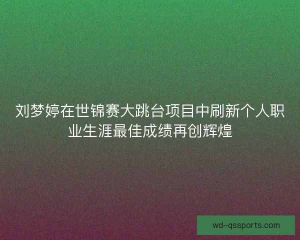 刘梦婷在世锦赛大跳台项目中刷新个人职业生涯最佳成绩再创辉煌