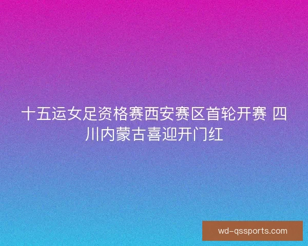 十五运女足资格赛西安赛区首轮开赛 四川内蒙古喜迎开门红